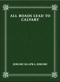 All Roads Lead to Calvary by Jerome K. Jerome